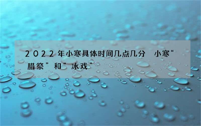 2022年小寒具体时间几点几分 小寒&ldquo;腊祭&rdquo;和&ldquo;冰戏&rdqu